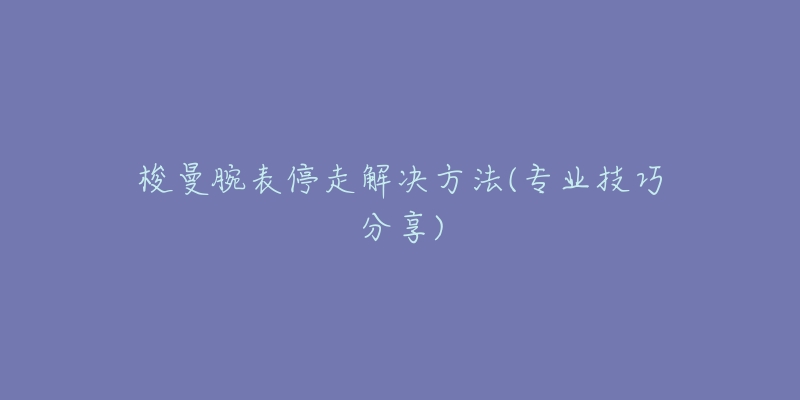 梭曼腕表停走解決方法(專業(yè)技巧分享)