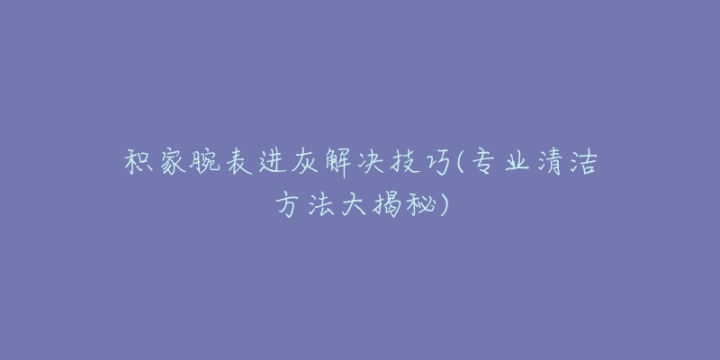 積家腕表進灰解決技巧(專業(yè)清潔方法大揭秘)