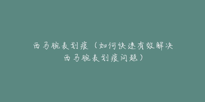 西馬腕表劃痕（如何快速有效解決西馬腕表劃痕問題）