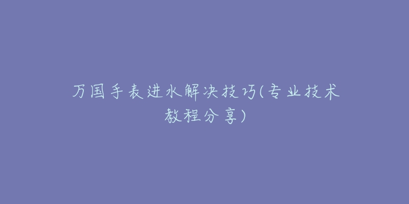 萬(wàn)國(guó)手表進(jìn)水解決技巧(專業(yè)技術(shù)教程分享)