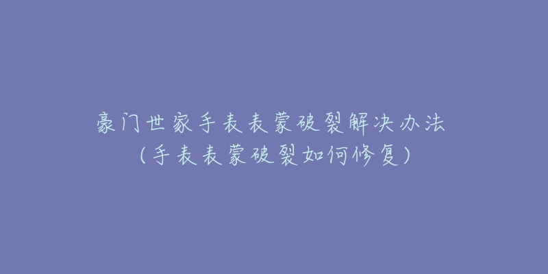 豪門世家手表表蒙破裂解決辦法 (手表表蒙破裂如何修復(fù))