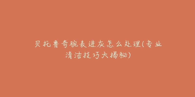 貝托魯奇腕表進(jìn)灰怎么處理(專業(yè)清潔技巧大揭秘)