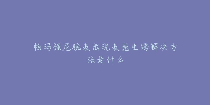 帕瑪強(qiáng)尼腕表出現(xiàn)表殼生銹解決方法是什么