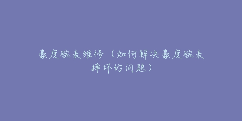 豪度腕表維修（如何解決豪度腕表摔壞的問題）