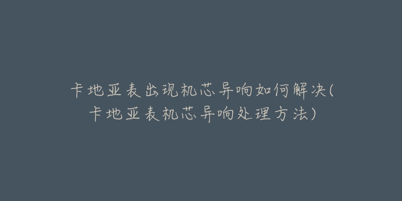 卡地亞表出現(xiàn)機(jī)芯異響如何解決(卡地亞表機(jī)芯異響處理方法)