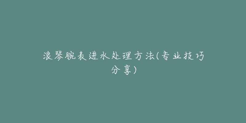 浪琴腕表進水處理方法(專業(yè)技巧分享)