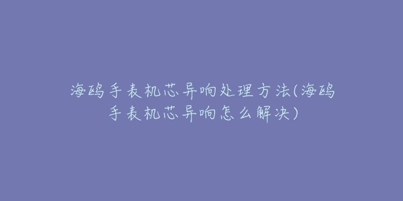 海鷗手表機(jī)芯異響處理方法(海鷗手表機(jī)芯異響怎么解決)