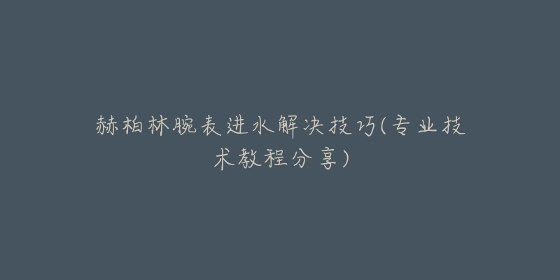 赫柏林腕表進水解決技巧(專業(yè)技術教程分享)