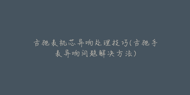 古馳表機(jī)芯異響處理技巧(古馳手表異響問題解決方法)