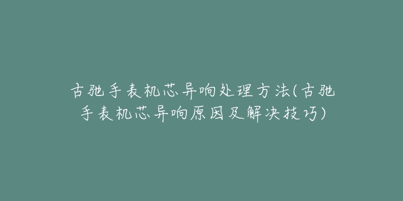 古馳手表機(jī)芯異響處理方法(古馳手表機(jī)芯異響原因及解決技巧)