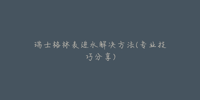 瑞士格林表進(jìn)水解決方法(專業(yè)技巧分享)