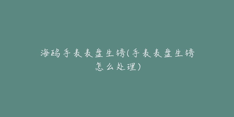 海鷗手表表盤(pán)生銹(手表表盤(pán)生銹怎么處理)