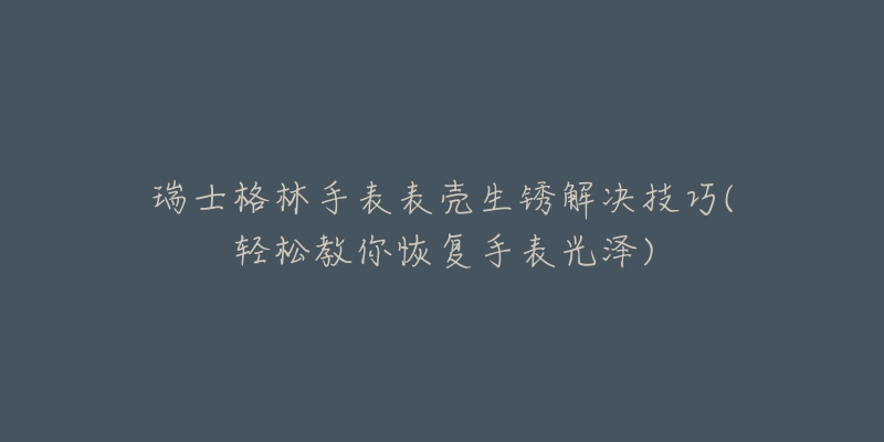 瑞士格林手表表殼生銹解決技巧(輕松教你恢復(fù)手表光澤)