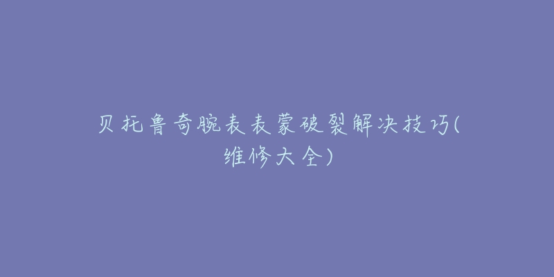 貝托魯奇腕表表蒙破裂解決技巧(維修大全)