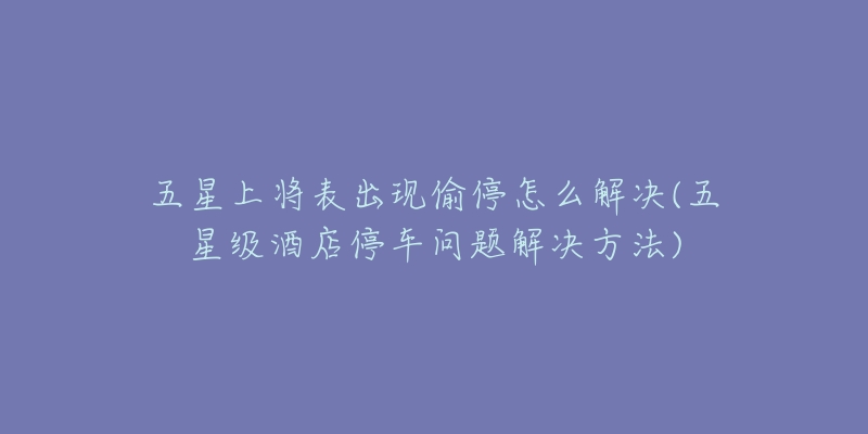 五星上將表出現(xiàn)偷停怎么解決(五星級(jí)酒店停車問題解決方法)