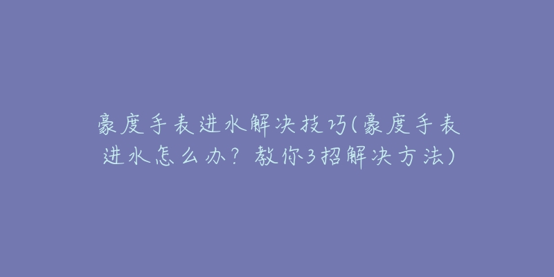 豪度手表進(jìn)水解決技巧(豪度手表進(jìn)水怎么辦？教你3招解決方法)