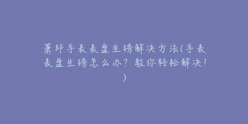 蕭邦手表表盤生銹解決方法(手表表盤生銹怎么辦？教你輕松解決！)