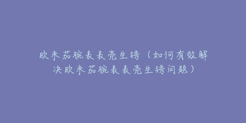 歐米茄腕表表殼生銹（如何有效解決歐米茄腕表表殼生銹問題）