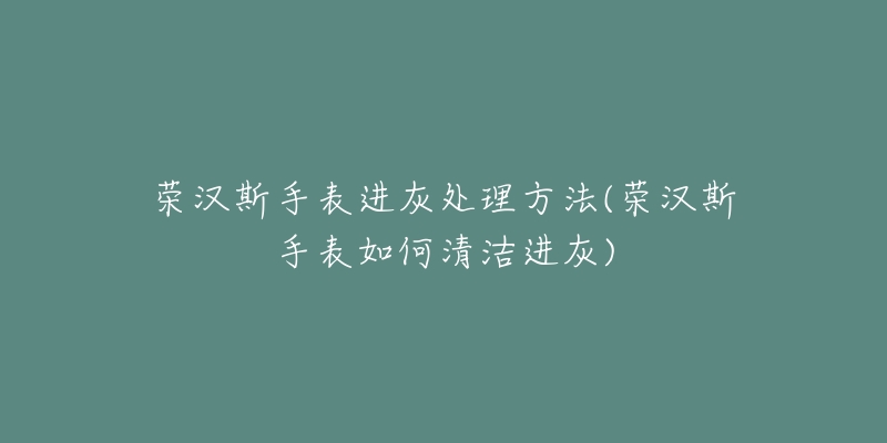 榮漢斯手表進灰處理方法(榮漢斯手表如何清潔進灰)