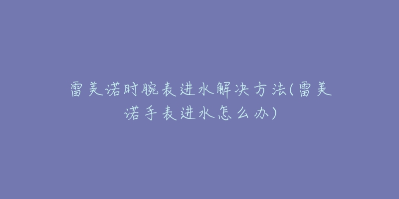 雷美諾時(shí)腕表進(jìn)水解決方法(雷美諾手表進(jìn)水怎么辦)