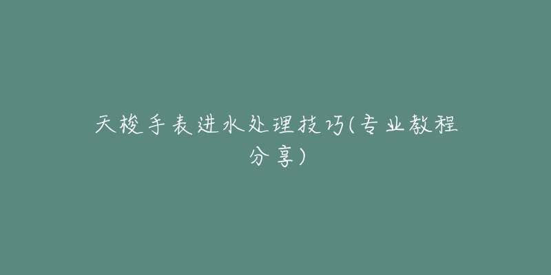 天梭手表進水處理技巧(專業(yè)教程分享)