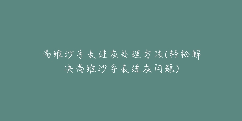 尚維沙手表進灰處理方法(輕松解決尚維沙手表進灰問題)