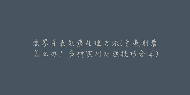 浪琴手表劃痕處理方法(手表劃痕怎么辦？多種實(shí)用處理技巧分享)