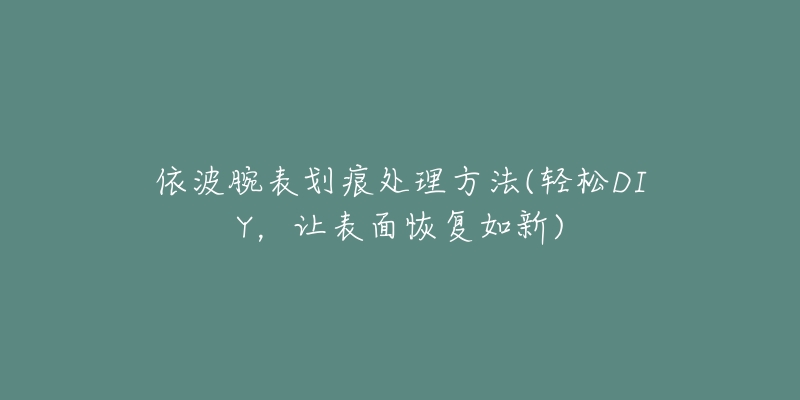 依波腕表劃痕處理方法(輕松DIY，讓表面恢復(fù)如新)