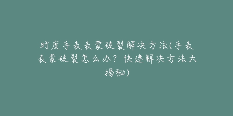 時(shí)度手表表蒙破裂解決方法(手表表蒙破裂怎么辦？快速解決方法大揭秘)