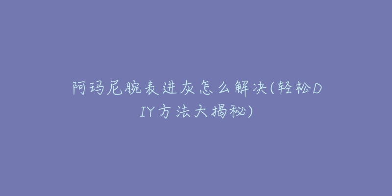 阿瑪尼腕表進(jìn)灰怎么解決(輕松DIY方法大揭秘)