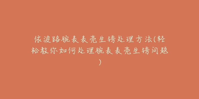 依波路腕表表殼生銹處理方法(輕松教你如何處理腕表表殼生銹問(wèn)題)