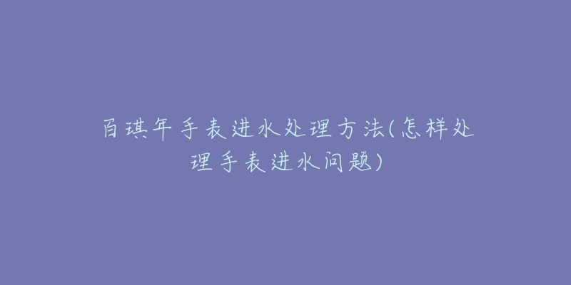 百琪年手表進(jìn)水處理方法(怎樣處理手表進(jìn)水問題)