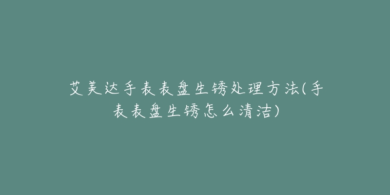 艾美達手表表盤生銹處理方法(手表表盤生銹怎么清潔)