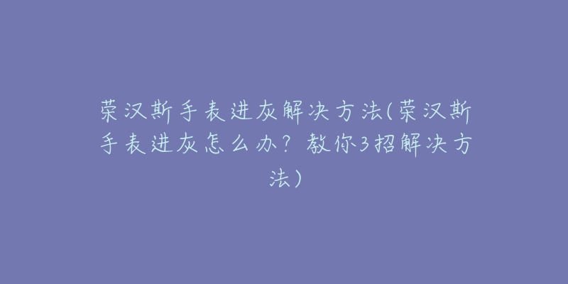 榮漢斯手表進(jìn)灰解決方法(榮漢斯手表進(jìn)灰怎么辦？教你3招解決方法)