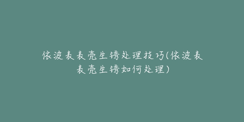 依波表表殼生銹處理技巧(依波表表殼生銹如何處理)