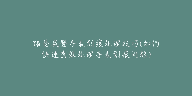 路易威登手表劃痕處理技巧(如何快速有效處理手表劃痕問(wèn)題)