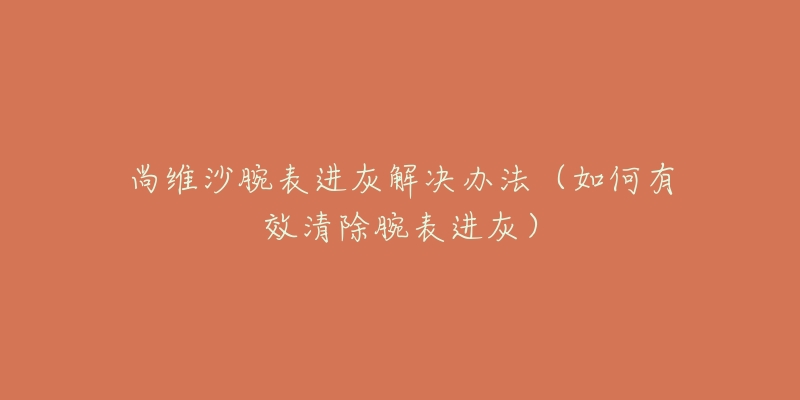 尚維沙腕表進灰解決辦法（如何有效清除腕表進灰）