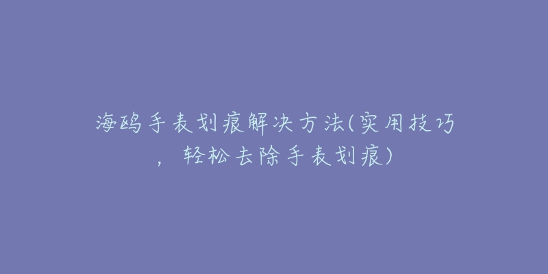 海鷗手表劃痕解決方法(實用技巧，輕松去除手表劃痕)