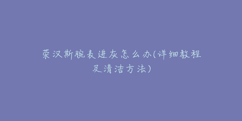 榮漢斯腕表進(jìn)灰怎么辦(詳細(xì)教程及清潔方法)