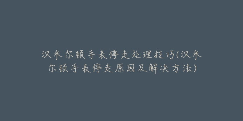 漢米爾頓手表停走處理技巧(漢米爾頓手表停走原因及解決方法)