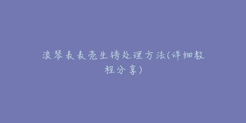 浪琴表表殼生銹處理方法(詳細(xì)教程分享)