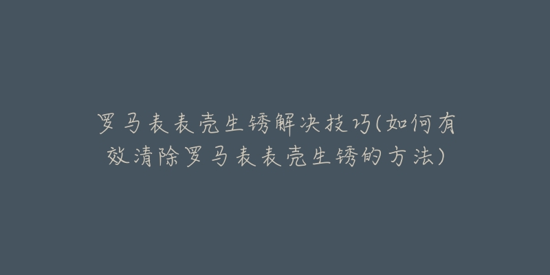 羅馬表表殼生銹解決技巧(如何有效清除羅馬表表殼生銹的方法)