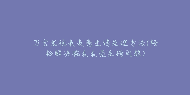 萬寶龍腕表表殼生銹處理方法(輕松解決腕表表殼生銹問題)