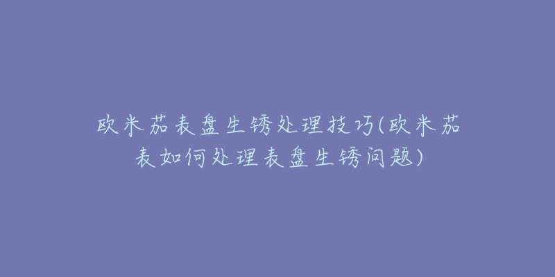 歐米茄表盤生銹處理技巧(歐米茄表如何處理表盤生銹問題)