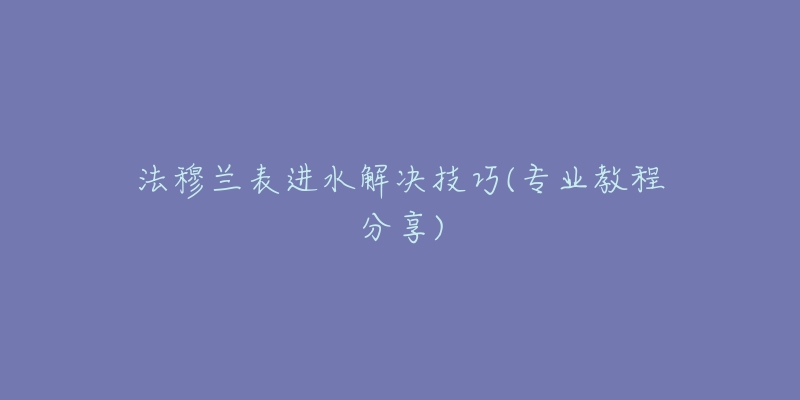 法穆蘭表進水解決技巧(專業(yè)教程分享)