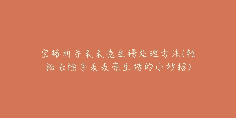 寶格麗手表表殼生銹處理方法(輕松去除手表表殼生銹的小妙招)