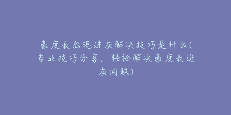 豪度表出現(xiàn)進(jìn)灰解決技巧是什么(專業(yè)技巧分享，輕松解決豪度表進(jìn)灰問題)