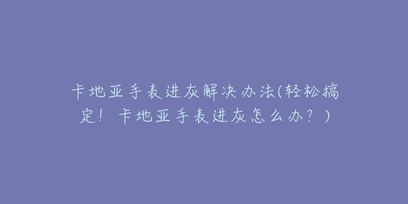 卡地亞手表進(jìn)灰解決辦法(輕松搞定！卡地亞手表進(jìn)灰怎么辦？)