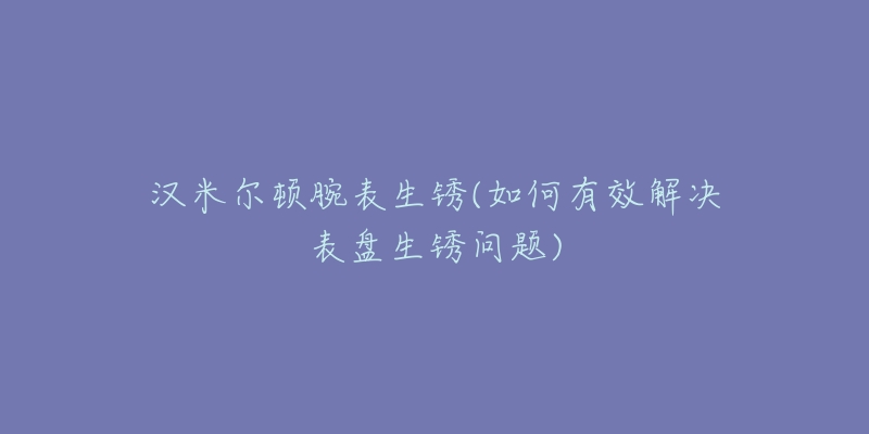 漢米爾頓腕表生銹(如何有效解決表盤生銹問題)