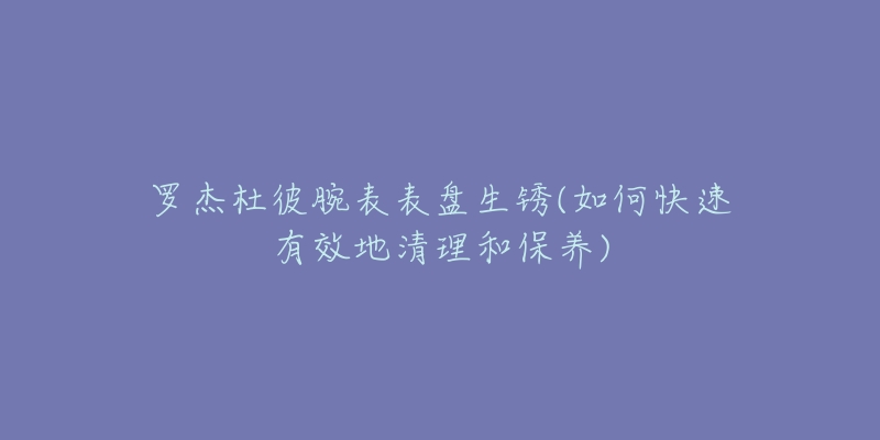 羅杰杜彼腕表表盤(pán)生銹(如何快速有效地清理和保養(yǎng))